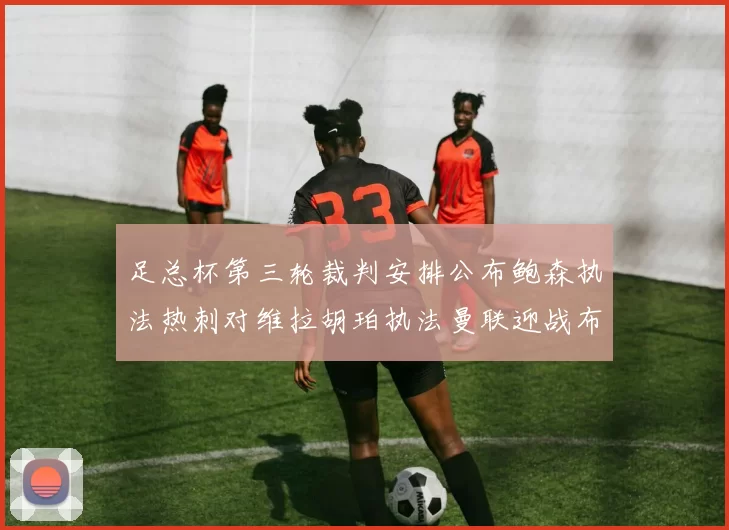 足总杯第三轮裁判安排公布鲍森执法热刺对维拉胡珀执法曼联迎战布莱顿