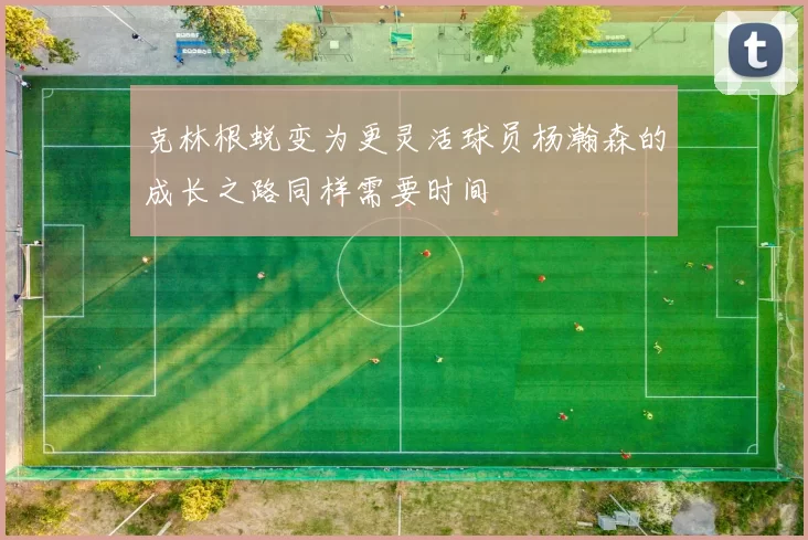 克林根蜕变为更灵活球员杨瀚森的成长之路同样需要时间