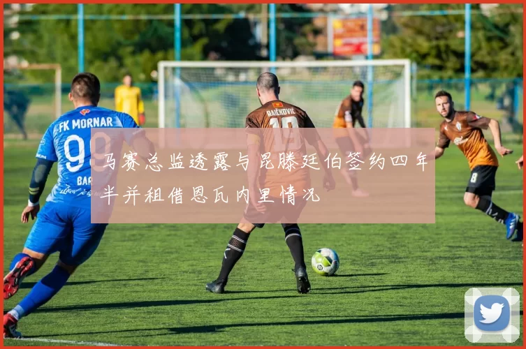 马赛总监透露与昆滕廷伯签约四年半并租借恩瓦内里情况