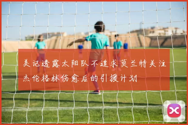 美记透露太阳队不追求莫兰特关注杰伦格林伤愈后的引援计划
