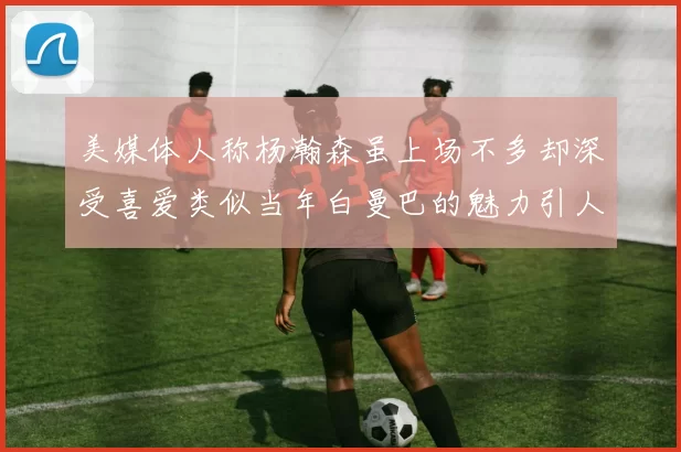 美媒体人称杨瀚森虽上场不多却深受喜爱类似当年白曼巴的魅力引人瞩目