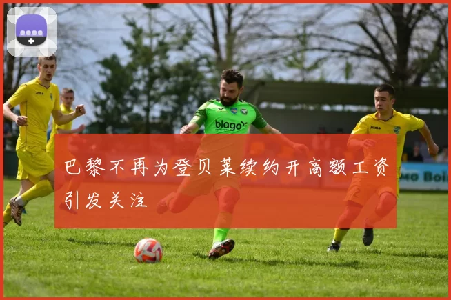 巴黎不再为登贝莱续约开高额工资引发关注